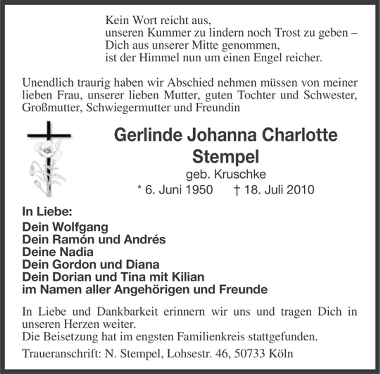 <p>Kein Wort reicht aus,<br />unseren Kummer zu lindern noch Trost zu geben –<br />Dich aus unserer Mitte genommen,<br />ist der Himmel nun um einen Engel reicher.<br />Unendlich traurig haben wir Abschied nehmen müssen von meiner<br />lieben Frau, unserer lieben Mutter, guten Tochter und Schwester,<br />Großmutter, Schwiegermutter und Freundin</p><p>Gerlinde Johanna Charlotte<br />Stempel<br />geb. Kruschke<br />* 6. Juni 1950<br />† 18. Juli 2010<br />In Liebe:<br />Dein Wolfgang<br />Dein Ramón und Andrés<br />Deine Nadia<br />Dein Gordon und Diana<br />Dein Dorian und Tina mit Kilian<br />im Namen aller Angehörigen und Freunde<br />In Liebe und Dankbarkeit erinnern wir uns und tragen Dich in<br />unseren Herzen weiter.<br />Die Beisetzung hat im engsten Familienkreis stattgefunden.<br />Traueranschrift: N. Stempel, Lohsestr. 46, 50733 Köln</p>