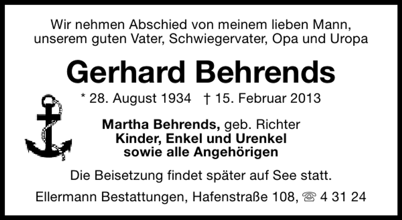<p>Wir nehmen Abschied von meinem lieben Mann,<br />unserem guten Vater, Schwiegervater, Opa und Uropa</p><p>Gerhard Behrends<br />* 28. August 1934 † 15. Februar 2013<br />Martha Behrends, geb. Richter<br />Kinder, Enkel und Urenkel<br />sowie alle Angehörigen<br />Die Beisetzung findet später auf See statt.<br />Ellermann Bestattungen, Hafenstraße 108, s 4 31 24</p>
