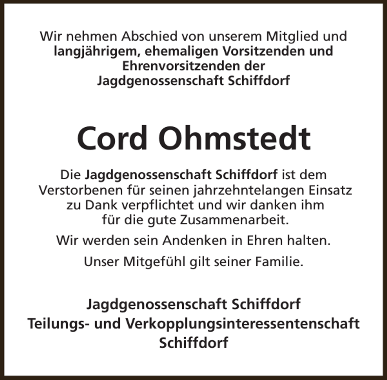 <p>Wir nehmen Abschied von unserem Mitglied und<br />langjährigem, ehemaligen Vorsitzenden und<br />Ehrenvorsitzenden der<br />Jagdgenossenschaft Schiffdorf</p><p>Cord Ohmstedt<br />Die Jagdgenossenschaft Schiffdorf ist dem<br />Verstorbenen für seinen jahrzehntelangen Einsatz<br />zu Dank verpflichtet und wir danken ihm<br />für die gute Zusammenarbeit.<br />Wir werden sein Andenken in Ehren halten.<br />Unser Mitgefühl gilt seiner Familie.</p><p>Jagdgenossenschaft Schiffdorf<br />Teilungs- und Verkopplungsinteressentenschaft<br />Schiffdorf</p>