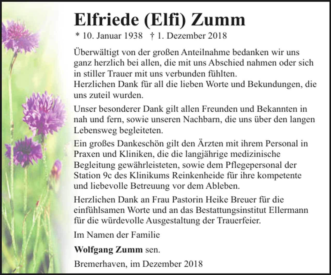 <p>Elfriede (Elfi) Zumm<br />* 10. Januar 1938 † 1. Dezember 2018</p><p>Überwältigt von der großen Anteilnahme bedanken wir uns<br />ganz herzlich bei allen, die mit uns Abschied nahmen oder sich<br />in stiller Trauer mit uns verbunden fühlten.<br />Herzlichen Dank für all die lieben Worte und Bekundungen, die<br />uns zuteil wurden.<br />Unser besonderer Dank gilt allen Freunden und Bekannten in<br />nah und fern, sowie unseren Nachbarn, die uns über den langen<br />Lebensweg begleiteten.<br />Ein großes Dankeschön gilt den Ärzten mit ihrem Personal in<br />Praxen und Kliniken, die die langjährige medizinische<br />Begleitung gewährleisteten, sowie dem Pflegepersonal der<br />Station 9c des Klinikums Reinkenheide für ihre kompetente<br />und liebevolle Betreuung vor dem Ableben.<br />Herzlichen Dank an Frau Pastorin Heike Breuer für die<br />einfühlsamen Worte und an das Bestattungsinstitut Ellermann<br />für die würdevolle Ausgestaltung der Trauerfeier.<br />Im Namen der Familie<br />Wolfgang Zumm sen.<br />Bremerhaven, im Dezember 2018</p>