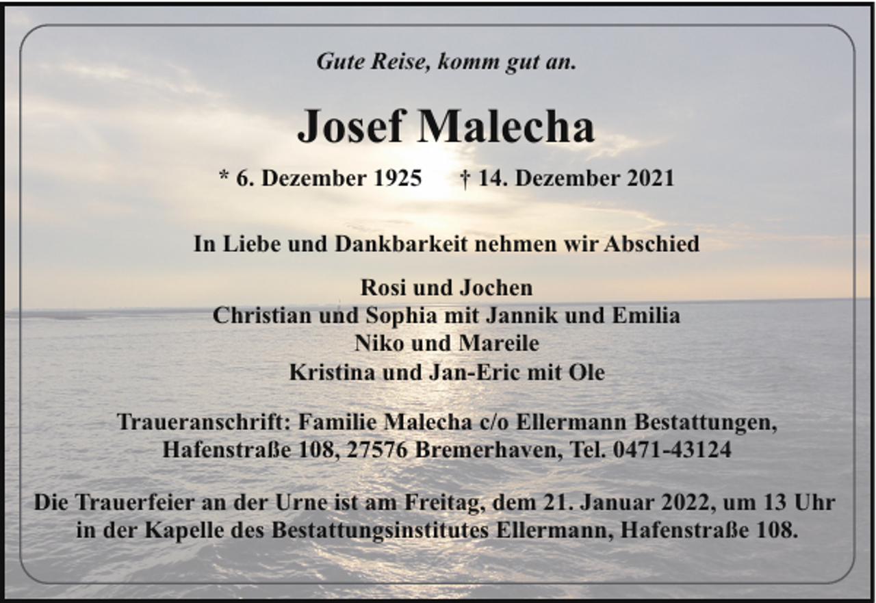 <p>Gute Reise, komm gut an.</p><p>Josef Malecha<br />* 6. Dezember 1925</p><p>† 14. Dezember 2021</p><p>In Liebe und Dankbarkeit nehmen wir Abschied<br />Rosi und Jochen<br />Christian und Sophia mit Jannik und Emilia<br />Niko und Mareile<br />Kristina und Jan-Eric mit Ole<br />Traueranschrift: Familie Malecha c/o Ellermann Bestattungen,<br />Hafenstraße 108, 27576 Bremerhaven, Tel. 0471-43124<br />Die Trauerfeier an der Urne ist am Freitag, dem 21. Januar 2022, um 13 Uhr<br />in der Kapelle des Bestattungsinstitutes Ellermann, Hafenstraße 108.</p>