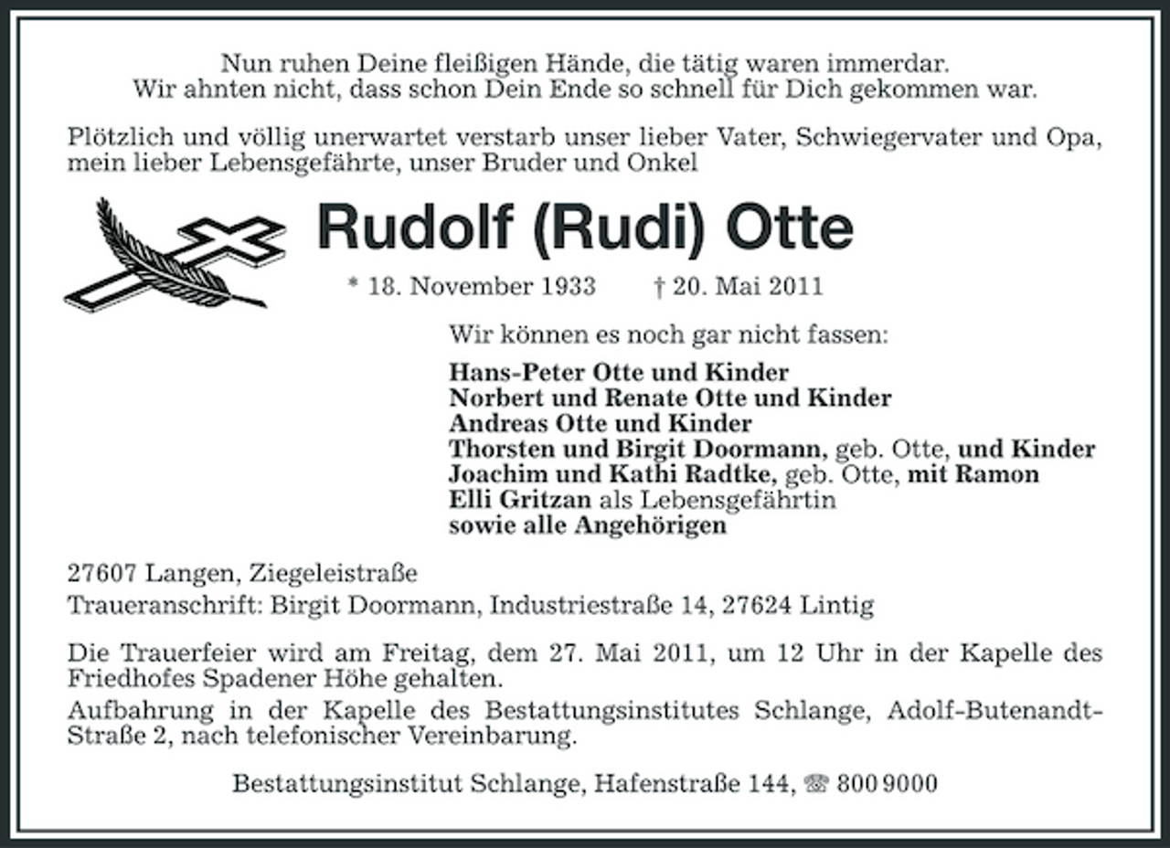 <p>Nun ruhen Deine fleißigen Hände, die tätig waren immerdar. Wir ahnten nicht, dass schon Dein Ende so schnell für Dich gekommen war. Plötzlich und völlig unerwartet verstarb unser lieber Vater, Schwiegervater und Opa, mein lieber Lebensgefährte, unser Bruder und Onkel</p><p>Rudolf (Rudi) Otte<br />* 18. November 1933 † 20. Mai 2011 Wir können es noch gar nicht fassen: Hans-Peter Otte und Kinder Norbert und Renate Otte und Kinder Andreas Otte und Kinder Thorsten und Birgit Doormann, geb. Otte, und Kinder Joachim und Kathi Radtke, geb. Otte, mit Ramon Elli Gritzan als Lebensgefährtin sowie alle Angehörigen 27607 Langen, Ziegeleistraße Traueranschrift: Birgit Doormann, Industriestraße 14, 27624 Lintig Die Trauerfeier wird am Freitag, dem 27. Mai 2011, um 12 Uhr in der Kapelle des Friedhofes Spadener Höhe gehalten. Aufbahrung in der Kapelle des Bestattungsinstitutes Schlange, Adolf-ButenandtStraße 2, nach telefonischer Vereinbarung. Bestattungsinstitut Schlange, Hafenstraße 144, 800 9000</p>