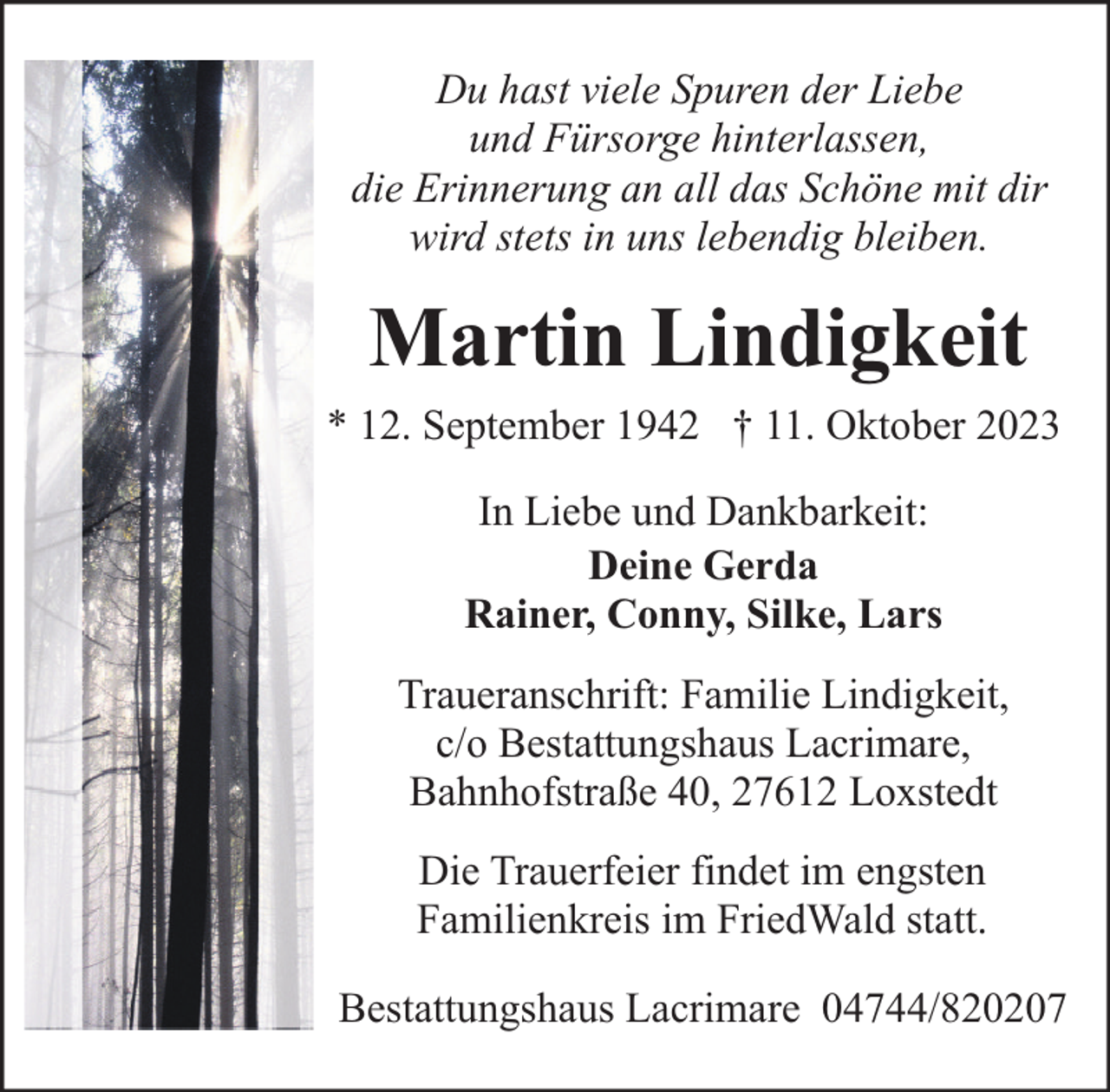 <p>Du hast viele Spuren der Liebe<br />und Fürsorge hinterlassen,<br />die Erinnerung an all das Schöne mit dir<br />wird stets in uns lebendig bleiben.</p><p>Martin Lindigkeit<br />* 12. September 1942 † 11. Oktober 2023<br />In Liebe und Dankbarkeit:<br />Deine Gerda<br />Rainer, Conny, Silke, Lars<br />Traueranschrift: Familie Lindigkeit,<br />c/o Bestattungshaus Lacrimare,<br />Bahnhofstraße 40, 27612 Loxstedt<br />Die Trauerfeier findet im engsten<br />Familienkreis im FriedWald statt.<br />Bestattungshaus Lacrimare 04744/820207</p>