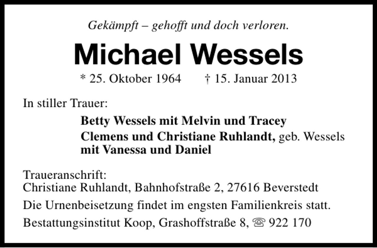 <p>Gekämpft – gehofft und doch verloren.</p><p>Michael Wessels<br />* 25. Oktober 1964</p><p>† 15. Januar 2013</p><p>In stiller Trauer:<br />Betty Wessels mit Melvin und Tracey<br />Clemens und Christiane Ruhlandt, geb. Wessels<br />mit Vanessa und Daniel<br />Traueranschrift:<br />Christiane Ruhlandt, Bahnhofstraße 2, 27616 Beverstedt<br />Die Urnenbeisetzung findet im engsten Familienkreis statt.<br />Bestattungsinstitut Koop, Grashoffstraße 8, s 922 170</p>