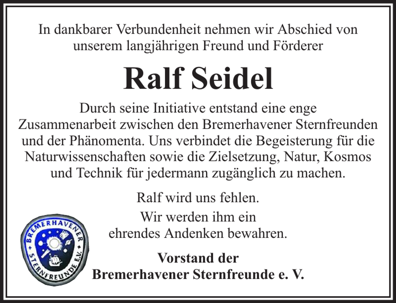 <p>In dankbarer Verbundenheit nehmen wir Abschied von<br />unserem langjährigen Freund und Förderer</p><p>Ralf Seidel</p><p>Durch seine Initiative entstand eine enge<br />Zusammenarbeit zwischen den Bremerhavener Sternfreunden<br />und der Phänomenta. Uns verbindet die Begeisterung für die<br />Naturwissenschaften sowie die Zielsetzung, Natur, Kosmos<br />und Technik für jedermann zugänglich zu machen.<br />Ralf wird uns fehlen.<br />Wir werden ihm ein<br />ehrendes Andenken bewahren.<br />Vorstand der<br />Bremerhavener Sternfreunde e. V.</p>
