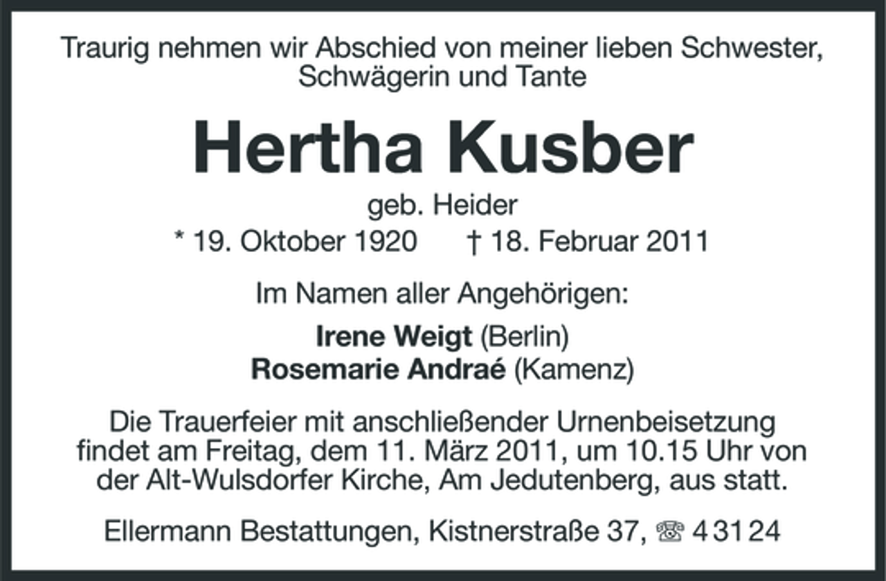 <p>Traurig nehmen wir Abschied von meiner lieben Schwester, Schwägerin und Tante</p><p>Hertha Kusber<br />geb. Heider * 19. Oktober 1920 † 18. Februar 2011 Im Namen aller Angehörigen: Irene Weigt (Berlin) Rosemarie Andraé (Kamenz) Die Trauerfeier mit anschließender Urnenbeisetzung findet am Freitag, dem 11. März 2011, um 10.15 Uhr von der Alt-Wulsdorfer Kirche, Am Jedutenberg, aus statt. Ellermann Bestattungen, Kistnerstraße 37, 4 31 24</p>