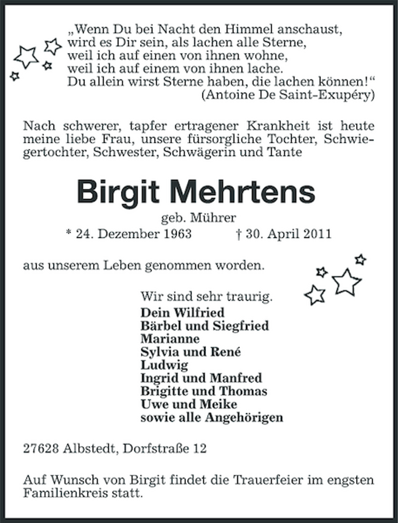 <p>„Wenn Du bei Nacht den Himmel anschaust, wird es Dir sein, als lachen alle Sterne, weil ich auf einen von ihnen wohne, weil ich auf einem von ihnen lache. Du allein wirst Sterne haben, die lachen können!“ (Antoine De Saint-Exupéry) Nach schwerer, tapfer ertragener Krankheit ist heute meine liebe Frau, unsere fürsorgliche Tochter, Schwiegertochter, Schwester, Schwägerin und Tante</p><p>Birgit Mehrtens<br />geb. Mührer * 24. Dezember 1963 † 30. April 2011 aus unserem Leben genommen worden. Wir sind sehr traurig. Dein Wilfried Bärbel und Siegfried Marianne Sylvia und René Ludwig Ingrid und Manfred Brigitte und Thomas Uwe und Meike sowie alle Angehörigen 27628 Albstedt, Dorfstraße 12 Auf Wunsch von Birgit findet die Trauerfeier im engsten Familienkreis statt.</p>
