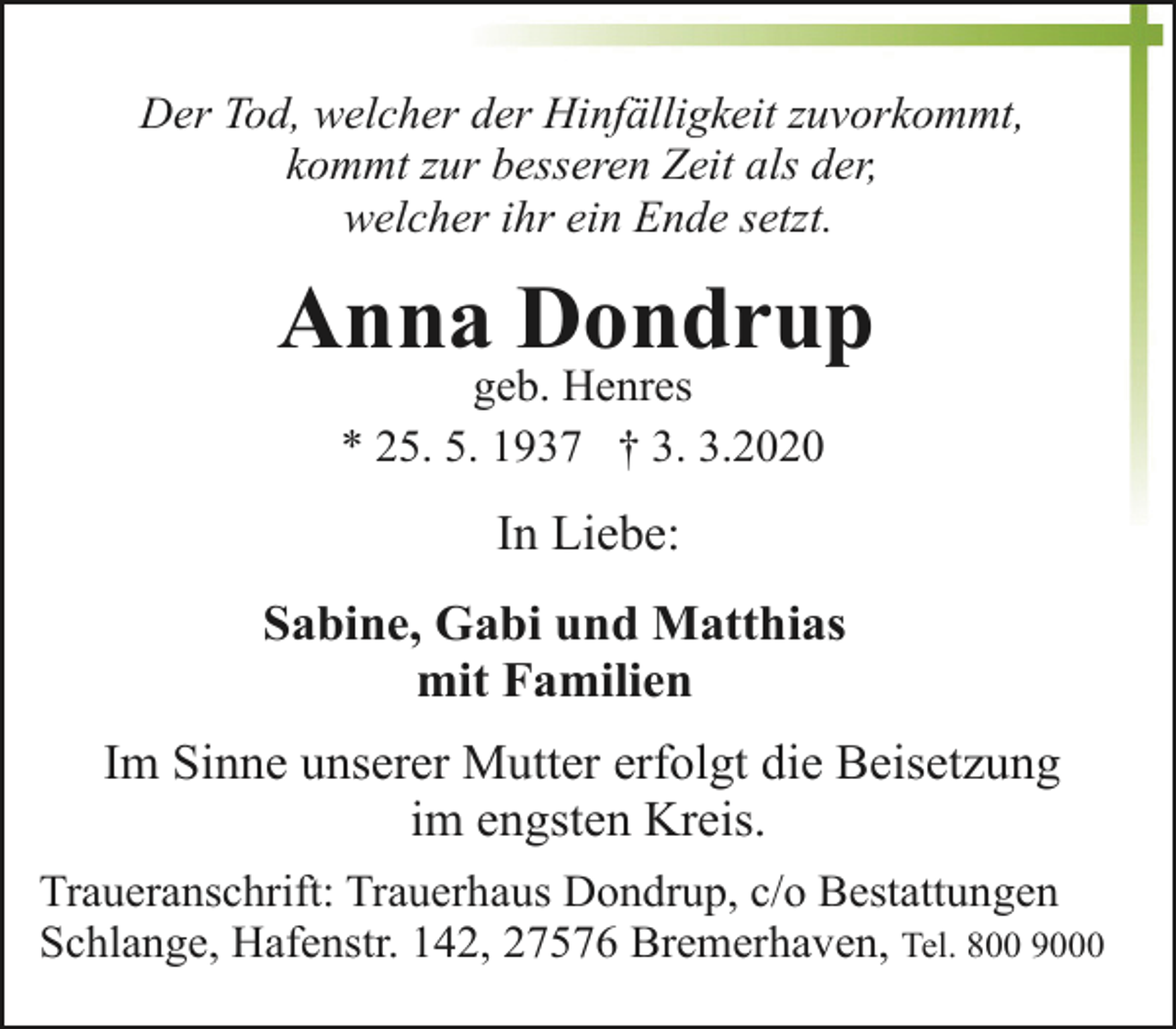 <p>Der Tod, welcher der Hinfälligkeit zuvorkommt,<br />kommt zur besseren Zeit als der,<br />welcher ihr ein Ende setzt.</p><p>Anna Dondrup<br />geb. Henres<br />* 25. 5. 1937 † 3. 3.2020</p><p>In Liebe:<br />Sabine, Gabi und Matthias<br />mit Familien<br />Im Sinne unserer Mutter erfolgt die Beisetzung<br />im engsten Kreis.<br />Traueranschrift: Trauerhaus Dondrup, c/o Bestattungen<br />Schlange, Hafenstr. 142, 27576 Bremerhaven, Tel. 800 9000</p>