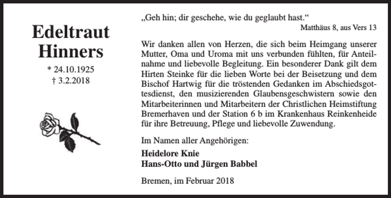 <p>Edeltraut<br />Hinners<br />* 24.10.1925<br />† 3.2.2018</p><p>„Geh hin; dir geschehe, wie du geglaubt hast.“</p><p>Matthäus 8, aus Vers 13</p><p>Wir danken allen von Herzen, die sich beim Heimgang unserer<br />Mutter, Oma und Uroma mit uns verbunden fühlten, für Anteilnahme und liebevolle Begleitung. Ein besonderer Dank gilt dem<br />Hirten Steinke für die lieben Worte bei der Beisetzung und dem<br />Bischof Hartwig für die tröstenden Gedanken im Abschiedsgottesdienst, den musizierenden Glaubensgeschwistern sowie den<br />Mitarbeiterinnen und Mitarbeitern der Christlichen Heimstiftung<br />Bremerhaven und der Station 6 b im Krankenhaus Reinkenheide<br />für ihre Betreuung, Pflege und liebevolle Zuwendung.<br />Im Namen aller Angehörigen:<br />Heidelore Knie<br />Hans-Otto und Jürgen Babbel<br />Bremen, im Februar 2018</p>