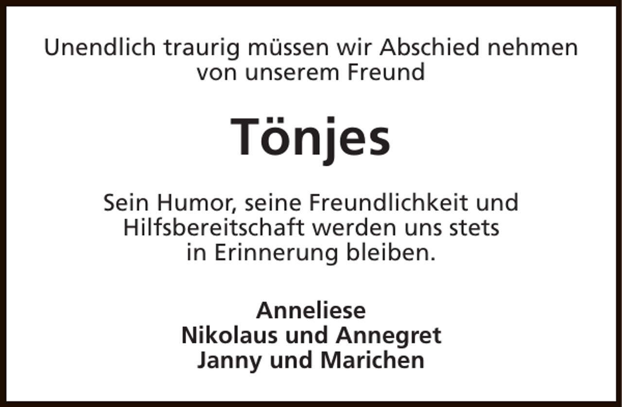 <p>Unendlich traurig müssen wir Abschied nehmen<br />von unserem Freund</p><p>Tönjes<br />Sein Humor, seine Freundlichkeit und<br />Hilfsbereitschaft werden uns stets<br />in Erinnerung bleiben.<br />Anneliese<br />Nikolaus und Annegret<br />Janny und Marichen</p>