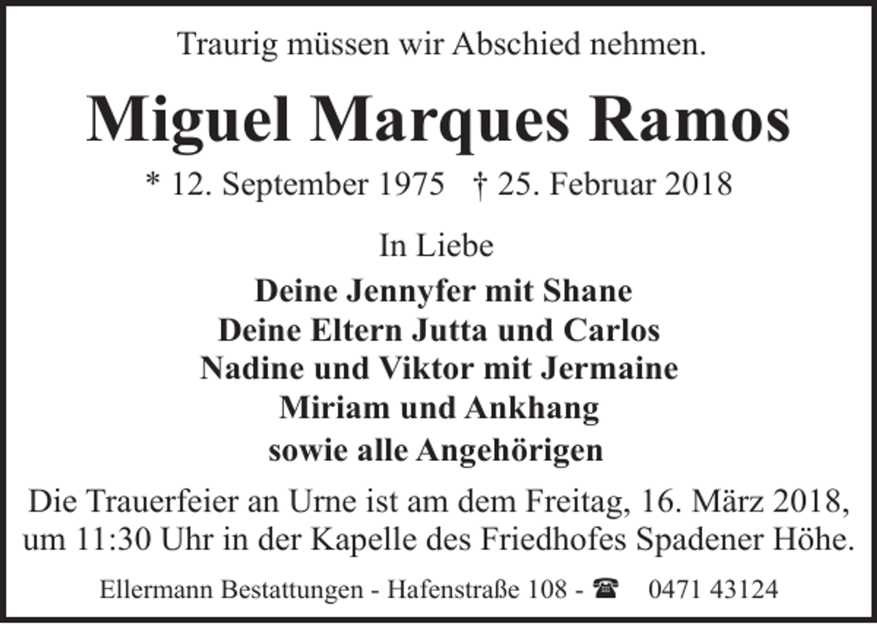 <p>Traurig müssen wir Abschied nehmen.</p><p>Miguel Marques Ramos<br />* 12. September 1975 † 25. Februar 2018</p><p>In Liebe<br />Deine Jennyfer mit Shane<br />Deine Eltern Jutta und Carlos<br />Nadine und Viktor mit Jermaine<br />Miriam und Ankhang<br />sowie alle Angehörigen<br />Die Trauerfeier an Urne ist am dem Freitag, 16. März 2018,<br />um 11:30 Uhr in der Kapelle des Friedhofes Spadener Höhe.<br />Ellermann Bestattungen - Hafenstraße 108 - (</p><p>0471 43124</p>