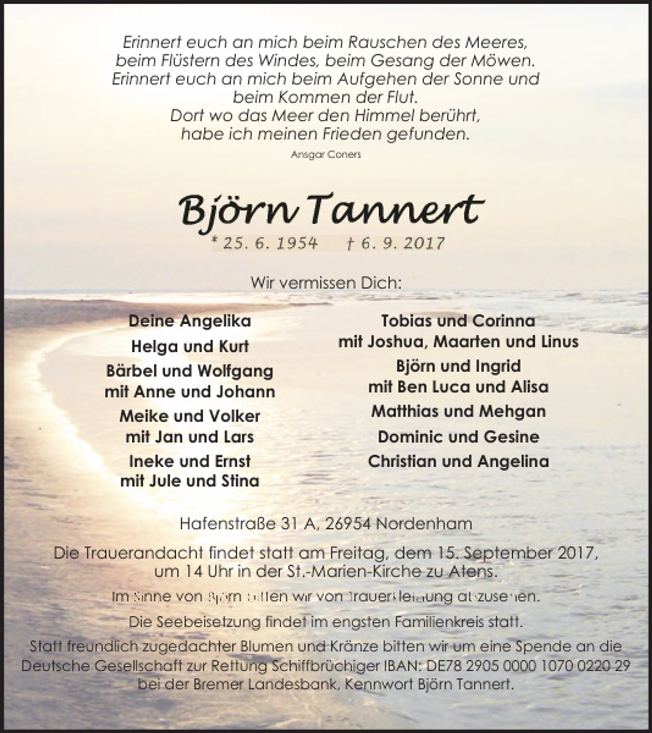 <p>Erinnert euch an mich beim Rauschen des Meeres,<br />beim Flüstern des Windes, beim Gesang der Möwen.<br />Erinnert euch an mich beim Aufgehen der Sonne und<br />beim Kommen der Flut.<br />Dort wo das Meer den Himmel berührt,<br />habe ich meinen Frieden gefunden.<br />Ansgar Coners</p><p>* 25. 6. 1954</p><p>† 6. 9. 2017</p><p>Wir vermissen Dich:<br />Deine Angelika<br />Helga und Kurt<br />Bärbel und Wolfgang<br />mit Anne und Johann<br />Meike und Volker<br />mit Jan und Lars<br />Ineke und Ernst<br />mit Jule und Stina</p><p>Tobias und Corinna<br />mit Joshua, Maarten und Linus<br />Björn und Ingrid<br />mit Ben Luca und Alisa<br />Matthias und Mehgan<br />Dominic und Gesine<br />Christian und Angelina</p><p>Hafenstraße 31 A, 26954 Nordenham<br />Die Trauerandacht findet statt am Freitag, dem 15. September 2017,<br />um 14 Uhr in der St.-Marien-Kirche zu Atens.<br />Im Sinne von Björn bitten wiir von Trauerkkleiidung ab<br />bzuseh<br />hen.<br />Die Seebeisetzung findet im engsten Familienkreis statt.<br />Statt freundlich zugedachter Blumen und Kränze bitten wir um eine Spende an die<br />Deutsche Gesellschaft zur Rettung Schiffbrüchiger IBAN: DE78 2905 0000 107220 29<br />bei der Bremer Landesbank, Kennwort Björn Tannert.</p>