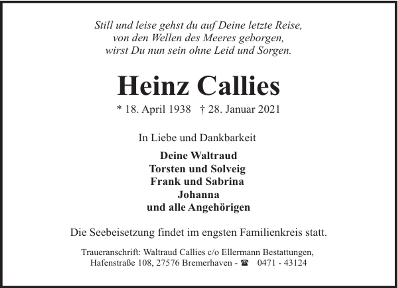 <p>Still und leise gehst du auf Deine letzte Reise,<br />von den Wellen des Meeres geborgen,<br />wirst Du nun sein ohne Leid und Sorgen.</p><p>Heinz Callies</p><p>* 18. April 1938 † 28. Januar 2021<br />In Liebe und Dankbarkeit<br />Deine Waltraud<br />Torsten und Solveig<br />Frank und Sabrina<br />Johanna<br />und alle Angehörigen<br />Die Seebeisetzung findet im engsten Familienkreis statt.<br />Traueranschrift: Waltraud Callies c/o Ellermann Bestattungen,<br />Hafenstraße 108, 27576 Bremerhaven - ( 0471 - 43124</p>