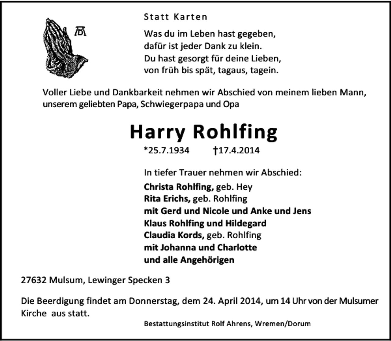 <p>Statt Karten<br />Was du im Leben hast gegeben,<br />dafür ist jeder Dank zu klein.<br />Du hast gesorgt für deine Lieben,<br />von früh bis spät, tagaus, tagein.<br />Voller Liebe und Dankbarkeit nehmen wir Abschied von meinem lieben Mann,<br />unserem geliebten Papa, Schwiegerpapa und Opa</p><p>Harry Rohlfing<br />*25.7.1934</p><p>†17.4.2014</p><p>In tiefer Trauer nehmen wir Abschied:<br />Christa Rohlfing, geb. Hey<br />Rita Erichs, geb. Rohlfing<br />mit Gerd und Nicole und Anke und Jens<br />Klaus Rohlfing und Hildegard<br />Claudia Kords, geb. Rohlfing<br />mit Johanna und Charlotte<br />und alle Angehörigen<br />27632 Mulsum, Lewinger Specken 3<br />Die Beerdigung findet am Donnerstag, dem 24. April 2014, um 14 Uhr von der Mulsumer<br />Kirche aus statt.<br />Bestattungsinstitut Rolf Ahrens, Wremen/Dorum</p>