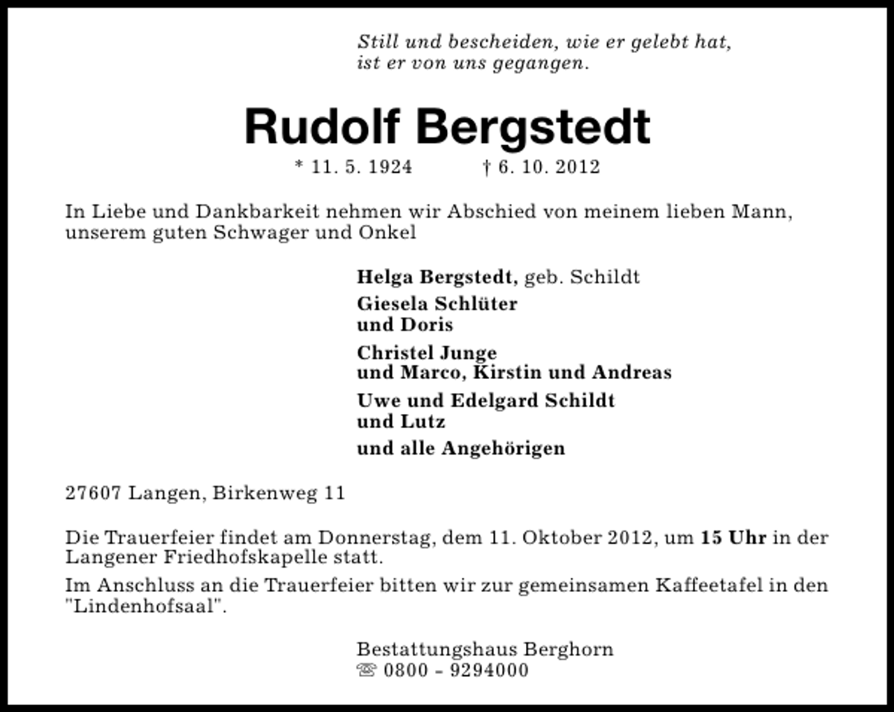 <p>Still und bescheiden, wie er gelebt hat,<br />ist er von uns gegangen.</p><p>Rudolf Bergstedt<br />* 11. 5. 1924</p><p>† 6. 10. 2012</p><p>In Liebe und Dankbarkeit nehmen wir Abschied von meinem lieben Mann,<br />unserem guten Schwager und Onkel<br />Helga Bergstedt, geb. Schildt<br />Giesela Schlüter<br />und Doris<br />Christel Junge<br />und Marco, Kirstin und Andreas<br />Uwe und Edelgard Schildt<br />und Lutz<br />und alle Angehörigen<br />27607 Langen, Birkenweg 11<br />Die Trauerfeier findet am Donnerstag, dem 11. Oktober 2012, um 15 Uhr in der<br />Langener Friedhofskapelle statt.<br />Im Anschluss an die Trauerfeier bitten wir zur gemeinsamen Kaffeetafel in den<br />"Lindenhofsaal".<br />Bestattungshaus Berghorn<br />s 0800 - 9294000</p>