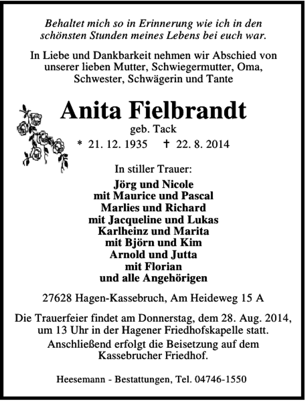 <p>Behaltet mich so in Erinnerung wie ich in den<br />schönsten Stunden meines Lebens bei euch war.<br />In Liebe und Dankbarkeit nehmen wir Abschied von<br />unserer lieben Mutter, Schwiegermutter, Oma,<br />Schwester, Schwägerin und Tante</p><p>Anita Fielbrandt<br />geb. Tack<br />* 21. 12. 1935<br />22. 8. 2014<br />In stiller Trauer:<br />Jörg und Nicole<br />mit Maurice und Pascal<br />Marlies und Richard<br />mit Jacqueline und Lukas<br />Karlheinz und Marita<br />mit Björn und Kim<br />Arnold und Jutta<br />mit Florian<br />und alle Angehörigen<br />27628 Hagen-Kassebruch, Am Heideweg 15 A<br />Die Trauerfeier findet am Donnerstag, dem 28. Aug. 2014,<br />um 13 Uhr in der Hagener Friedhofskapelle statt.<br />Anschließend erfolgt die Beisetzung auf dem<br />Kassebrucher Friedhof.<br />Heesemann - Bestattungen, Tel. 04746-1550</p>