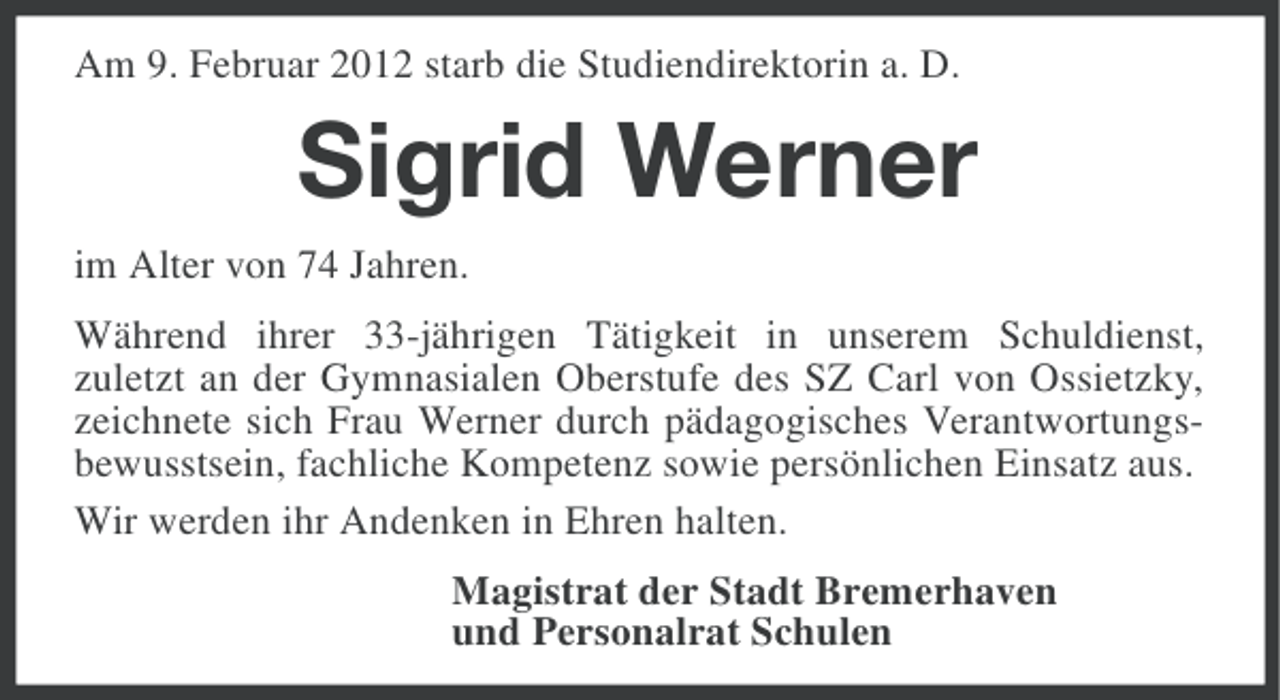 <p>Am 9. Februar 2012 starb die Studiendirektorin a. D.</p><p>Sigrid Werner<br />im Alter von 74 Jahren.<br />Während ihrer 33-jährigen Tätigkeit in unserem Schuldienst,<br />zuletzt an der Gymnasialen Oberstufe des SZ Carl von Ossietzky,<br />zeichnete sich Frau Werner durch pädagogisches Verantwortungsbewusstsein, fachliche Kompetenz sowie persönlichen Einsatz aus.<br />Wir werden ihr Andenken in Ehren halten.<br />Magistrat der Stadt Bremerhaven<br />und Personalrat Schulen</p>