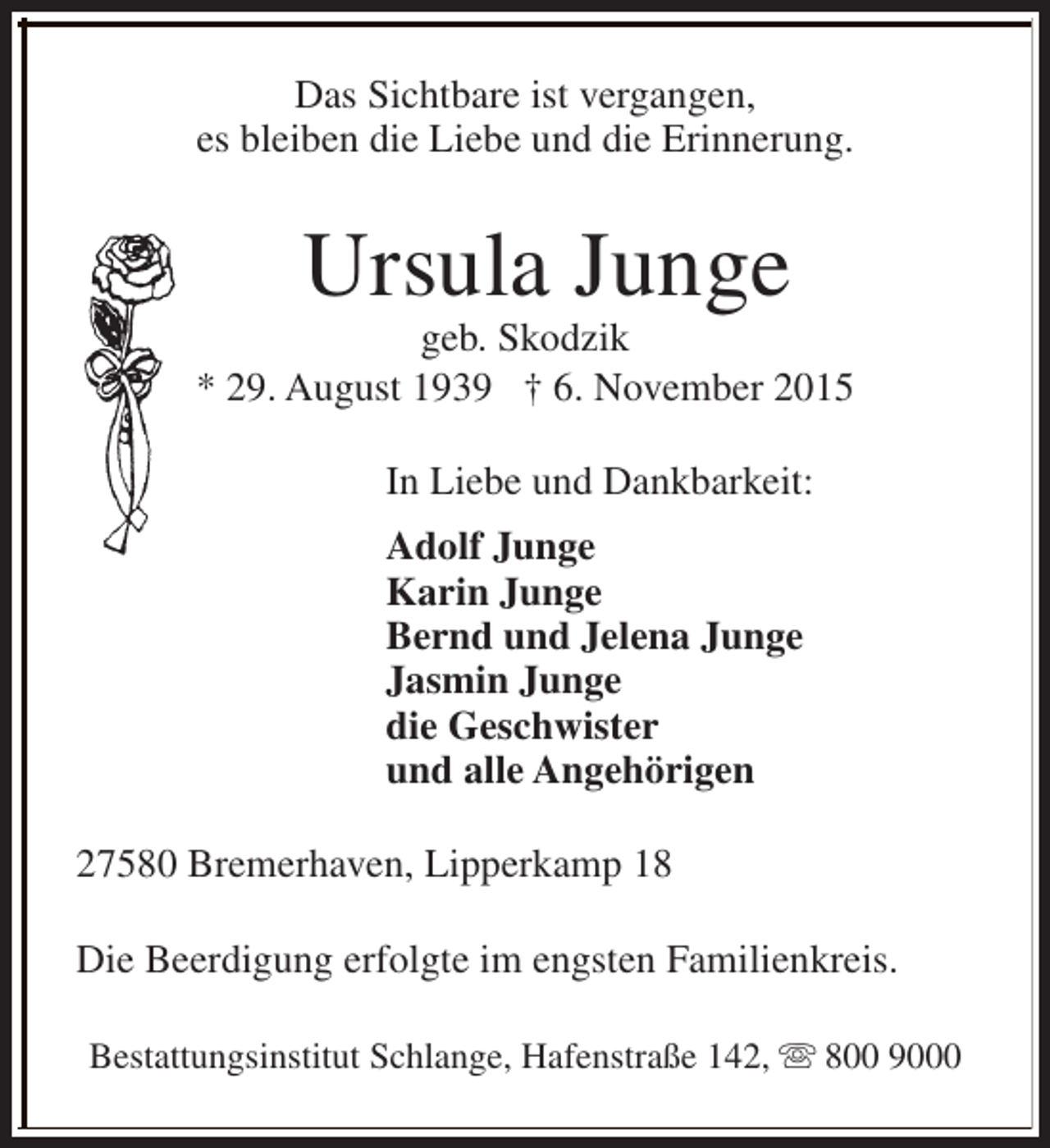 <p>Das Sichtbare ist vergangen,<br />es bleiben die Liebe und die Erinnerung.</p><p>Ursula Junge</p><p>geb. Skodzik<br />* 29. August 1939 † 6. November 2015<br />In Liebe und Dankbarkeit:<br />Adolf Junge<br />Karin Junge<br />Bernd und Jelena Junge<br />Jasmin Junge<br />die Geschwister<br />und alle Angehörigen<br />27580 Bremerhaven, Lipperkamp 18<br />Die Beerdigung erfolgte im engsten Familienkreis.<br />Bestattungsinstitut Schlange, Hafenstraße 142, s 800 9000</p>
