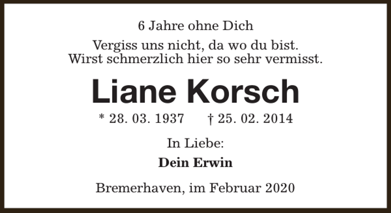 <p>6 Jahre ohne Dich<br />Vergiss uns nicht, da wo du bist.<br />Wirst schmerzlich hier so sehr vermisst.</p><p>Liane Korsch<br />* 28. 03. 1937</p><p>† 25. 02. 2014</p><p>In Liebe:<br />Dein Erwin<br />Bremerhaven, im Februar 2020</p>