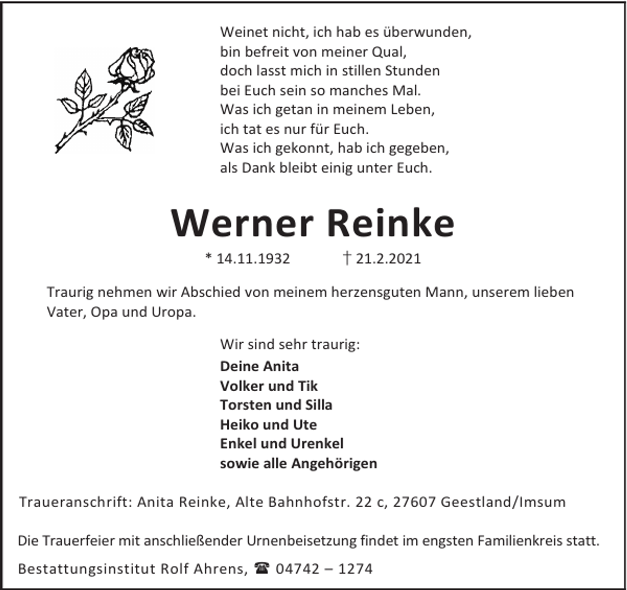 <p>Weinet nicht, ich hab es überwunden,<br />bin befreit von meiner Qual,<br />doch lasst mich in stillen Stunden<br />bei Euch sein so manches Mal.<br />Was ich getan in meinem Leben,<br />ich tat es nur für Euch.<br />Was ich gekonnt, hab ich gegeben,<br />als Dank bleibt einig unter Euch.</p><p>Werner Reinke<br />* 14.11.1932</p><p>† 21.2.2021</p><p>Traurig nehmen wir Abschied von meinem herzensguten Mann, unserem lieben<br />Vater, Opa und Uropa.<br />Wir sind sehr traurig:<br />Deine Anita<br />Volker und Tik<br />Torsten und Silla<br />Heiko und Ute<br />Enkel und Urenkel<br />sowie alle Angehörigen<br />Traueranschrift: Anita Reinke, Alte Bahnhofstr. 22 c, 27607 Geestland/Imsum<br />Die Trauerfeier mit anschließender Urnenbeisetzung findet im engsten Familienkreis statt.<br />Bestattungsinstitut Rolf Ahrens, 04742 – 1274</p>