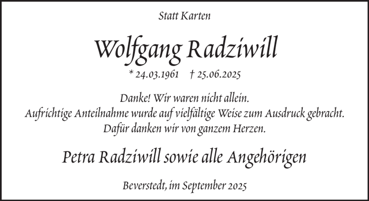 <p>Statt Karten</p><p>Wolfgang Radziwill<br />* 24.03.1961 † 25.06.2025<br />Danke! Wir waren nicht allein.<br />Aufrichtige Anteilnahme wurde auf vielfältige Weise zum Ausdruck gebracht.<br />Dafür danken wir von ganzem Herzen.</p><p>Petra Radziwill sowie alle Angehörigen<br />Beverstedt, im September 2025</p>