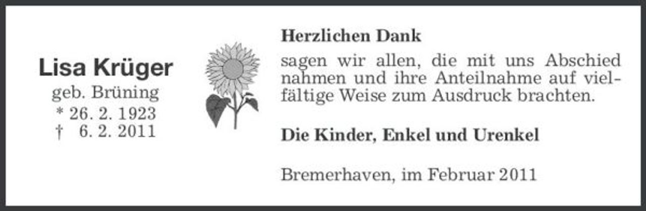 <p>Lisa Krüger<br />geb. Brüning * 26. 2. 1923 † 6. 2. 2011</p><p>Herzlichen Dank sagen wir allen, die mit uns Abschied nahmen und ihre Anteilnahme auf vielfältige Weise zum Ausdruck brachten. Die Kinder, Enkel und Urenkel Bremerhaven, im Februar 2011</p>