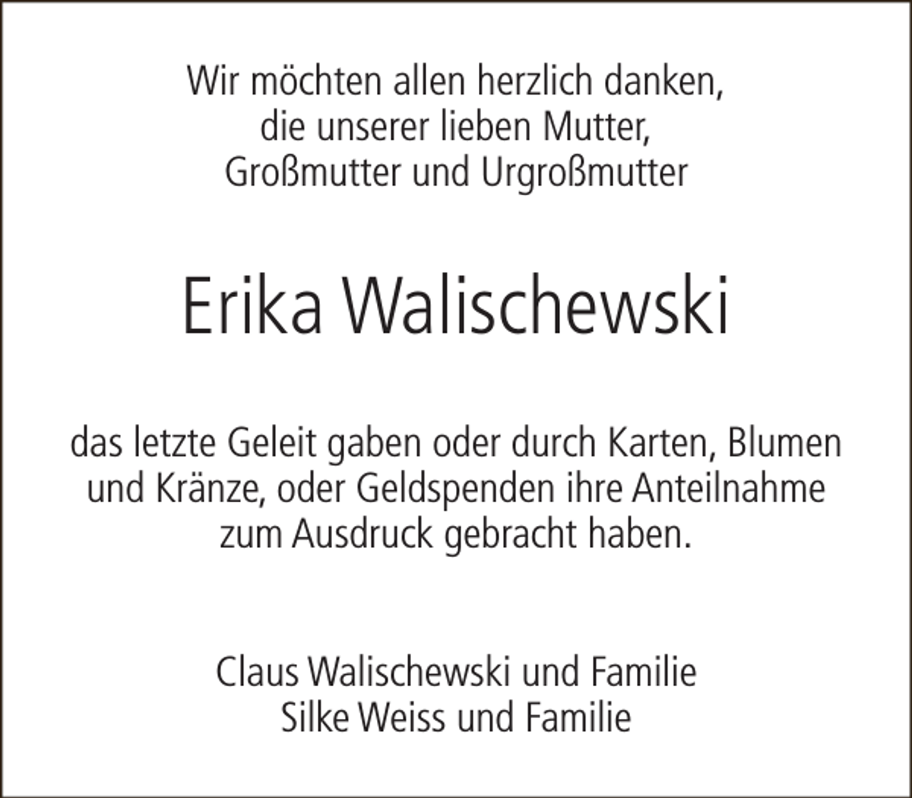 <p>Wir möchten allen herzlich danken,<br />die unserer lieben Mutter,<br />Großmutter und Urgroßmutter</p><p>Erika Walischewski<br />das letzte Geleit gaben oder durch Karten, Blumen<br />und Kränze, oder Geldspenden ihre Anteilnahme<br />zum Ausdruck gebracht haben.<br />Claus Walischewski und Familie<br />Silke Weiss und Familie</p>