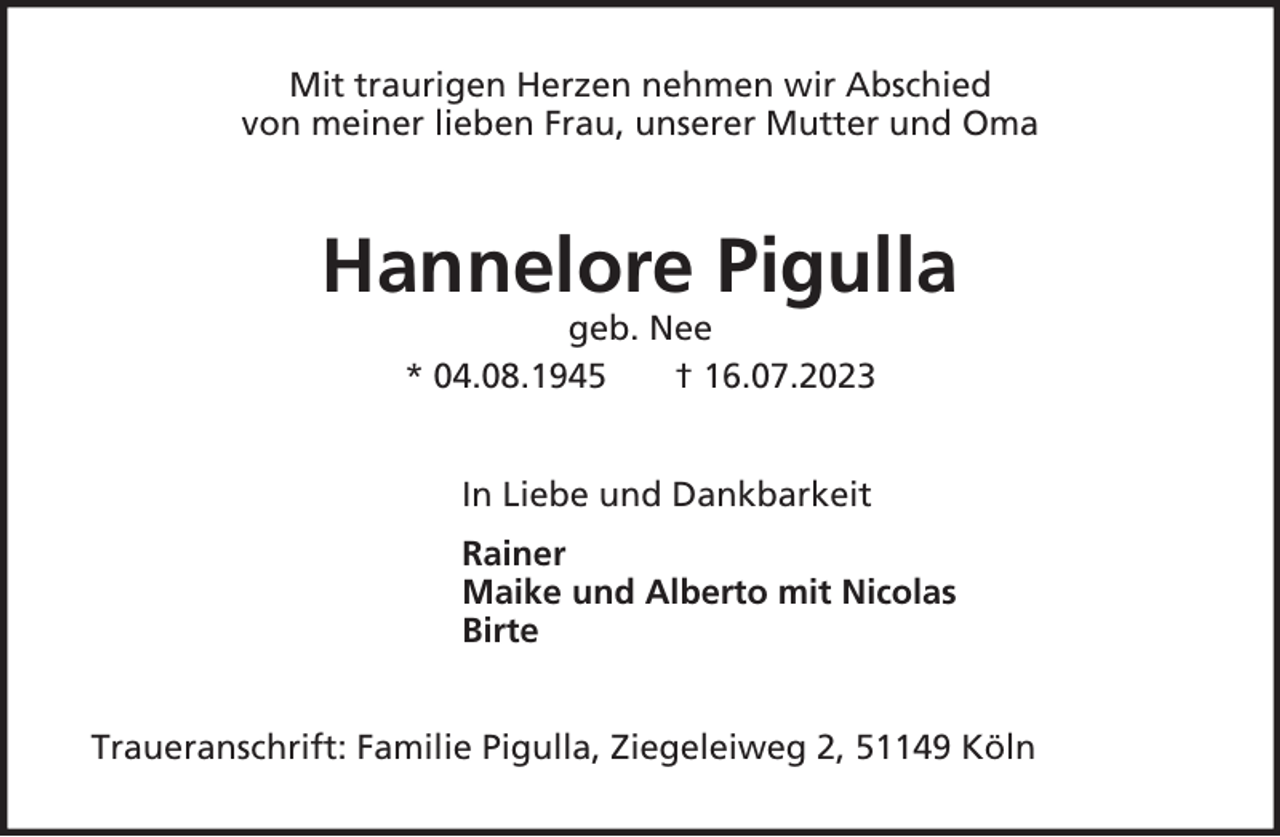 <p>Mit traurigen Herzen nehmen wir Abschied<br />von meiner lieben Frau, unserer Mutter und Oma</p><p>Hannelore Pigulla<br />geb. Nee<br />* 04.08.1945<br />† 16.07.2023<br />In Liebe und Dankbarkeit<br />Rainer<br />Maike und Alberto mit Nicolas<br />Birte<br />Traueranschrift: Familie Pigulla, Ziegeleiweg 2, 51149 Köln</p>