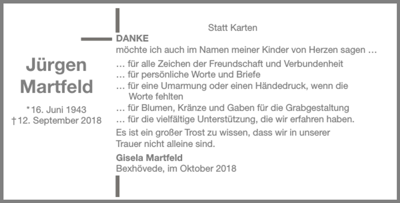 <p>Jürgen<br />Martfeld<br />* 16. Juni 1943<br />† 12. September 2018</p><p>Statt Karten<br />DANKE<br />möchte ich auch im Namen meiner Kinder von Herzen sagen …<br />… für alle Zeichen der Freundschaft und Verbundenheit<br />… für persönliche Worte und Briefe<br />… für eine Umarmung oder einen Händedruck, wenn die<br />Worte fehlten<br />… für Blumen, Kränze und Gaben für die Grabgestaltung<br />… für die vielfältige Unterstützung, die wir erfahren haben.<br />Es ist ein großer Trost zu wissen, dass wir in unserer<br />Trauer nicht alleine sind.<br />Gisela Martfeld<br />Bexhövede, im Oktober 2018</p>