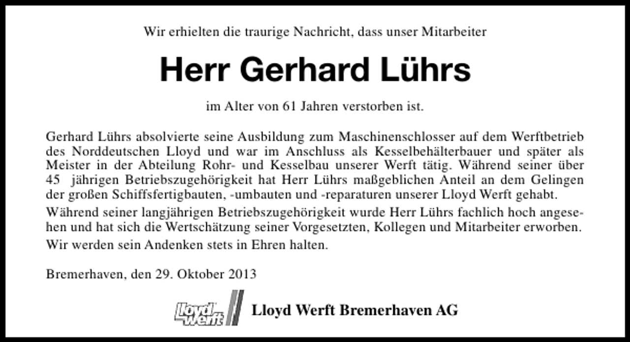 <p>Wir erhielten die traurige Nachricht, dass unser Mitarbeiter</p>
<p>Herr Gerhard Lührs<br />im Alter von 61 Jahren verstorben ist.<br />Gerhard Lührs absolvierte seine Ausbildung zum Maschinenschlosser auf dem Werftbetrieb<br />des Norddeutschen Lloyd und war im Anschluss als Kesselbehälterbauer und später als<br />Meister in der Abteilung Rohr- und Kesselbau unserer Werft tätig. Während seiner über<br />45 jährigen Betriebszugehörigkeit hat Herr Lührs maßgeblichen Anteil an dem Gelingen<br />der großen Schiffsfertigbauten, -umbauten und -reparaturen unserer Lloyd Werft gehabt.<br />Während seiner langjährigen Betriebszugehörigkeit wurde Herr Lührs fachlich hoch angesehen und hat sich die Wertschätzung seiner Vorgesetzten, Kollegen und Mitarbeiter erworben.<br />Wir werden sein Andenken stets in Ehren halten.<br />Bremerhaven, den 29. Oktober 2013</p>
<p>Lloyd Werft Bremerhaven AG</p>