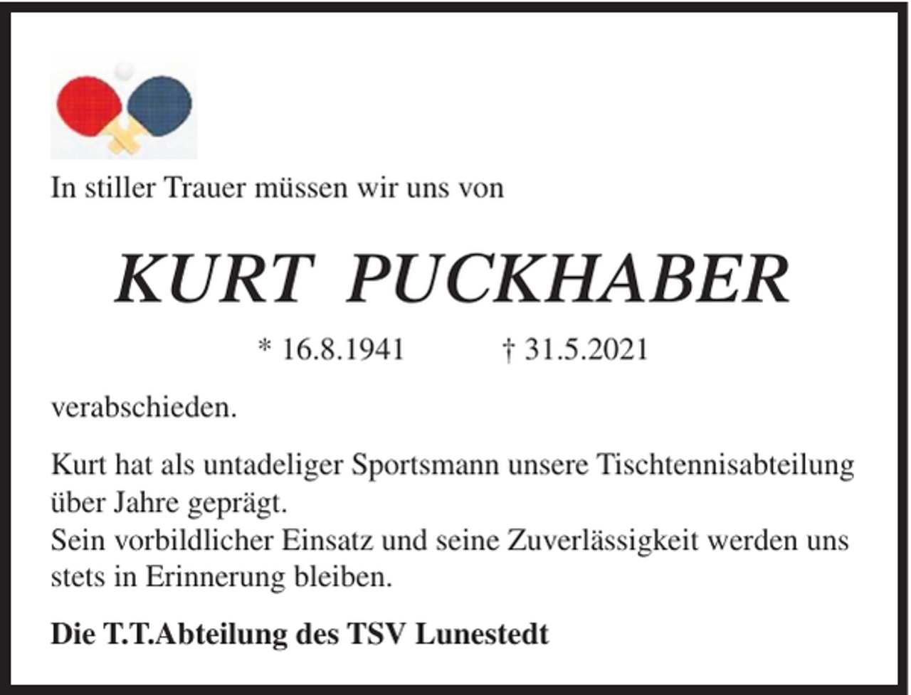 <p>In stiller Trauer müssen wir uns von</p><p>KURT PUCKHABER<br />* 16.8.1941</p><p>† 31.5.2021</p><p>verabschieden.<br />Kurt hat als untadeliger Sportsmann unsere Tischtennisabteilung<br />über Jahre geprägt.<br />Sein vorbildlicher Einsatz und seine Zuverlässigkeit werden uns<br />stets in Erinnerung bleiben.<br />Die T.T.Abteilung des TSV Lunestedt</p>