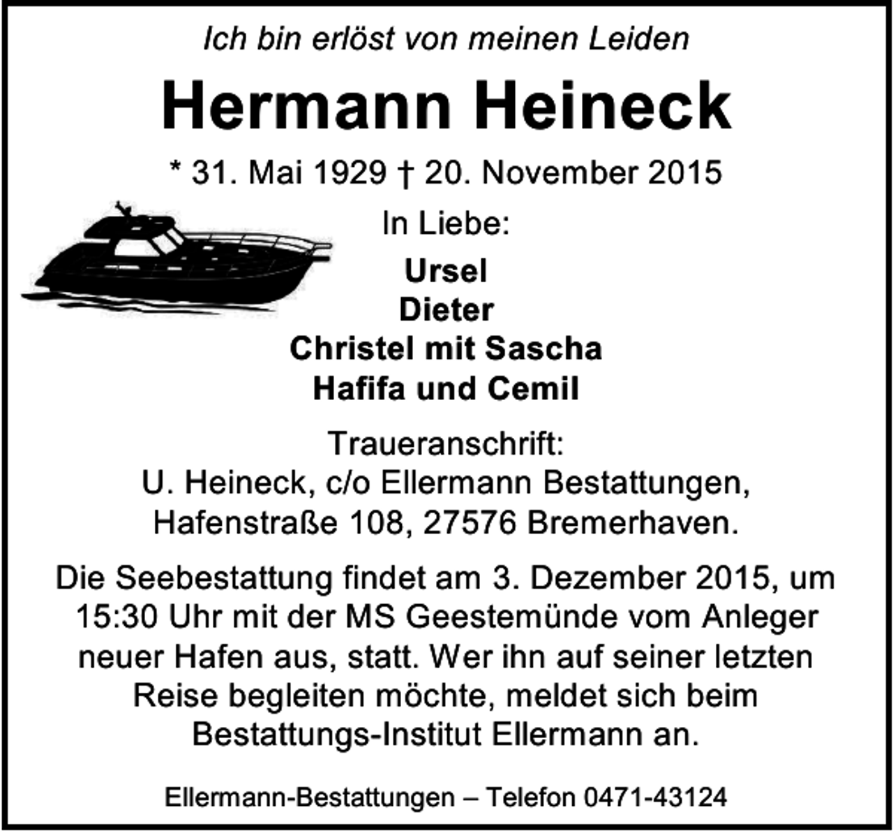 <p>Ich bin erlöst von meinen Leiden</p><p>Hermann Heineck<br />* 31. Mai 1929 † 20. November 2015<br />In Liebe:<br />Ursel<br />Dieter<br />Christel mit Sascha<br />Hafifa und Cemil</p><p>Traueranschrift:<br />U. Heineck, c/o Ellermann Bestattungen,<br />Hafenstraße 108, 27576 Bremerhaven.<br />Die Seebestattung findet am 3. Dezember 2015, um<br />15:30 Uhr mit der MS Geestemünde vom Anleger<br />neuer Hafen aus, statt. Wer ihn auf seiner letzten<br />Reise begleiten möchte, meldet sich beim<br />Bestattungs-Institut Ellermann an.<br />Ellermann-Bestattungen – Telefon 0471-43124</p>