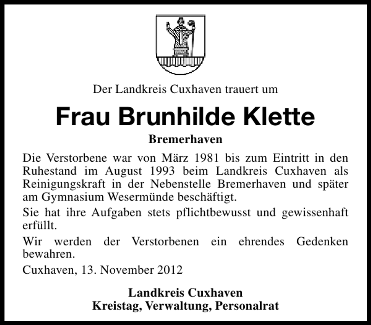 <p>Der Landkreis Cuxhaven trauert um</p><p>Frau Brunhilde Klette</p><p>Bremerhaven<br />Die Verstorbene war von März 1981 bis zum Eintritt in den<br />Ruhestand im August 1993 beim Landkreis Cuxhaven als<br />Reinigungskraft in der Nebenstelle Bremerhaven und später<br />am Gymnasium Wesermünde beschäftigt.<br />Sie hat ihre Aufgaben stets pflichtbewusst und gewissenhaft<br />erfüllt.<br />Wir werden der Verstorbenen ein ehrendes Gedenken<br />bewahren.<br />Cuxhaven, 13. November 2012<br />Landkreis Cuxhaven<br />Kreistag, Verwaltung, Personalrat</p>