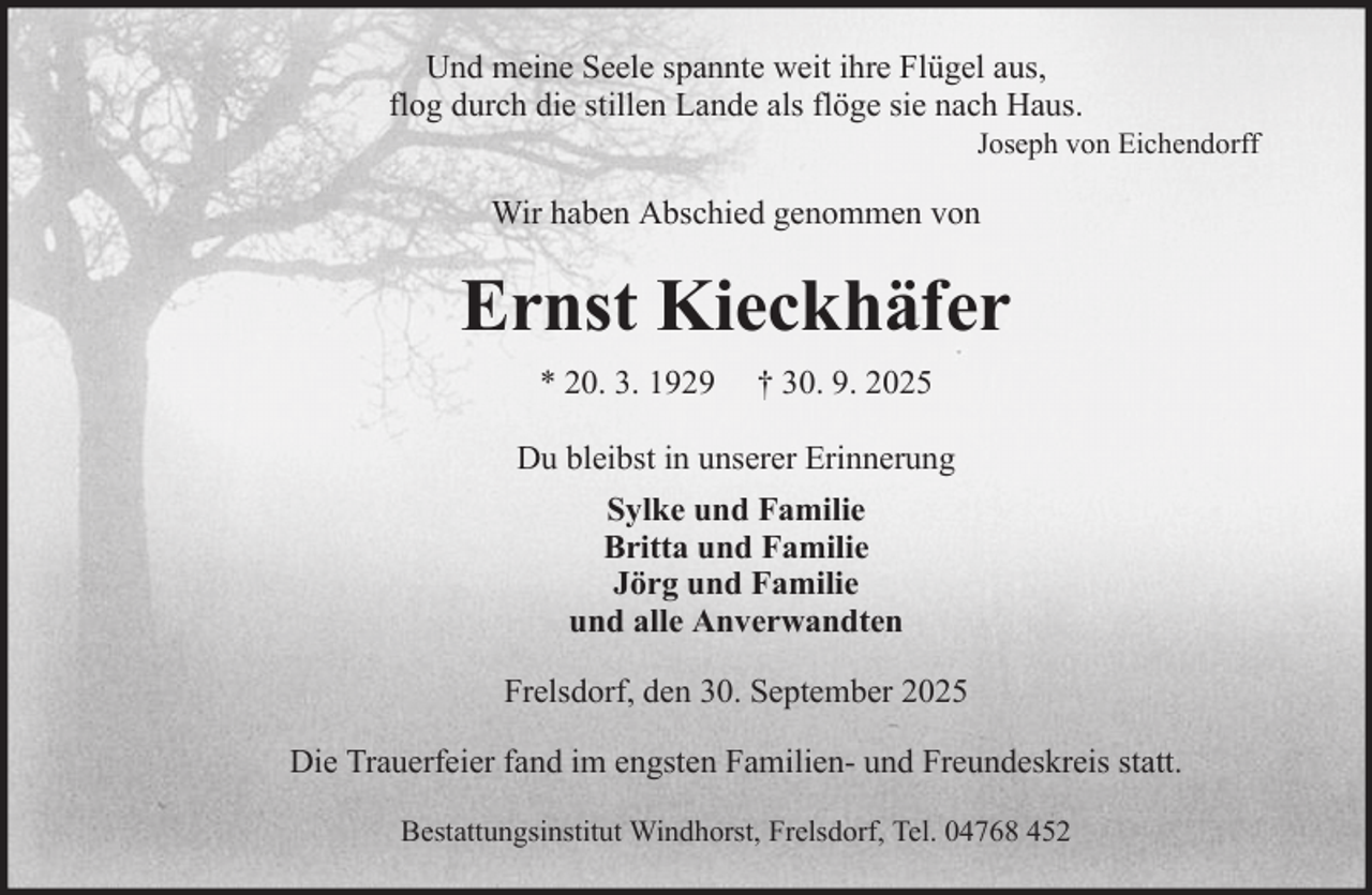 <p>Und meine Seele spannte weit ihre Flügel aus,<br />flog durch die stillen Lande als flöge sie nach Haus.<br />Joseph von Eichendorff</p><p>Wir haben Abschied genommen von</p><p>Ernst Kieckhäfer<br />* 20. 3. 1929</p><p>† 30. 9. 2025</p><p>Du bleibst in unserer Erinnerung<br />Sylke und Familie<br />Britta und Familie<br />Jörg und Familie<br />und alle Anverwandten<br />Frelsdorf, den 30. September 2025<br />Die Trauerfeier fand im engsten Familien- und Freundeskreis statt.<br />Bestattungsinstitut Windhorst, Frelsdorf, Tel. 04768 452</p>