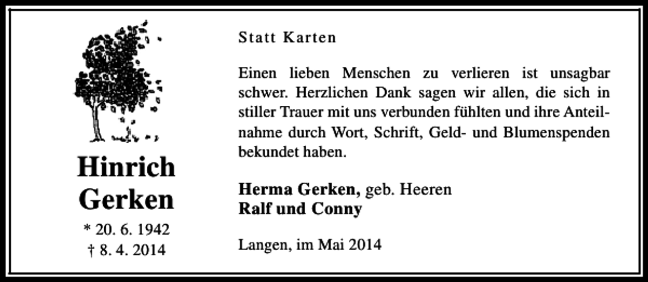 <p>Statt Karten</p><p>Hinrich<br />Gerken<br />* 20. 6. 1942<br />† 8. 4. 2014</p><p>Einen lieben Menschen zu verlieren ist unsagbar<br />schwer. Herzlichen Dank sagen wir allen, die sich in<br />stiller Trauer mit uns verbunden fühlten und ihre Anteilnahme durch Wort, Schrift, Geld- und Blumenspenden<br />bekundet haben.</p><p>Herma Gerken, geb. Heeren<br />Ralf und Conny<br />Langen, im Mai 2014</p>