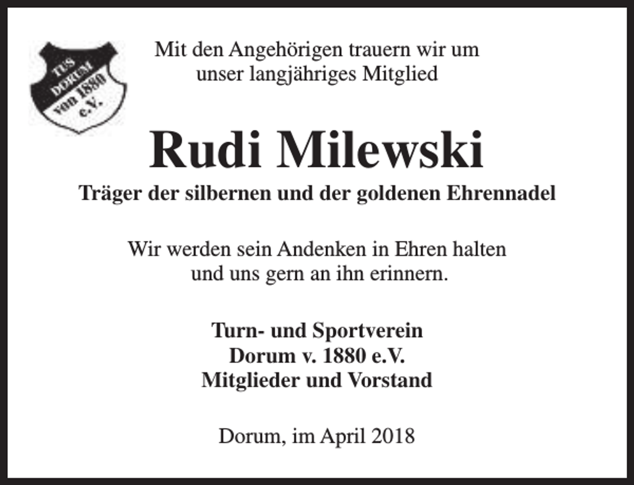 <p>Mit den Angehörigen trauern wir um<br />unser langjähriges Mitglied</p><p>Rudi Milewski</p><p>Träger der silbernen und der goldenen Ehrennadel<br />Wir werden sein Andenken in Ehren halten<br />und uns gern an ihn erinnern.<br />Turn- und Sportverein<br />Dorum v. 1880 e.V.<br />Mitglieder und Vorstand<br />Dorum, im April 2018</p>