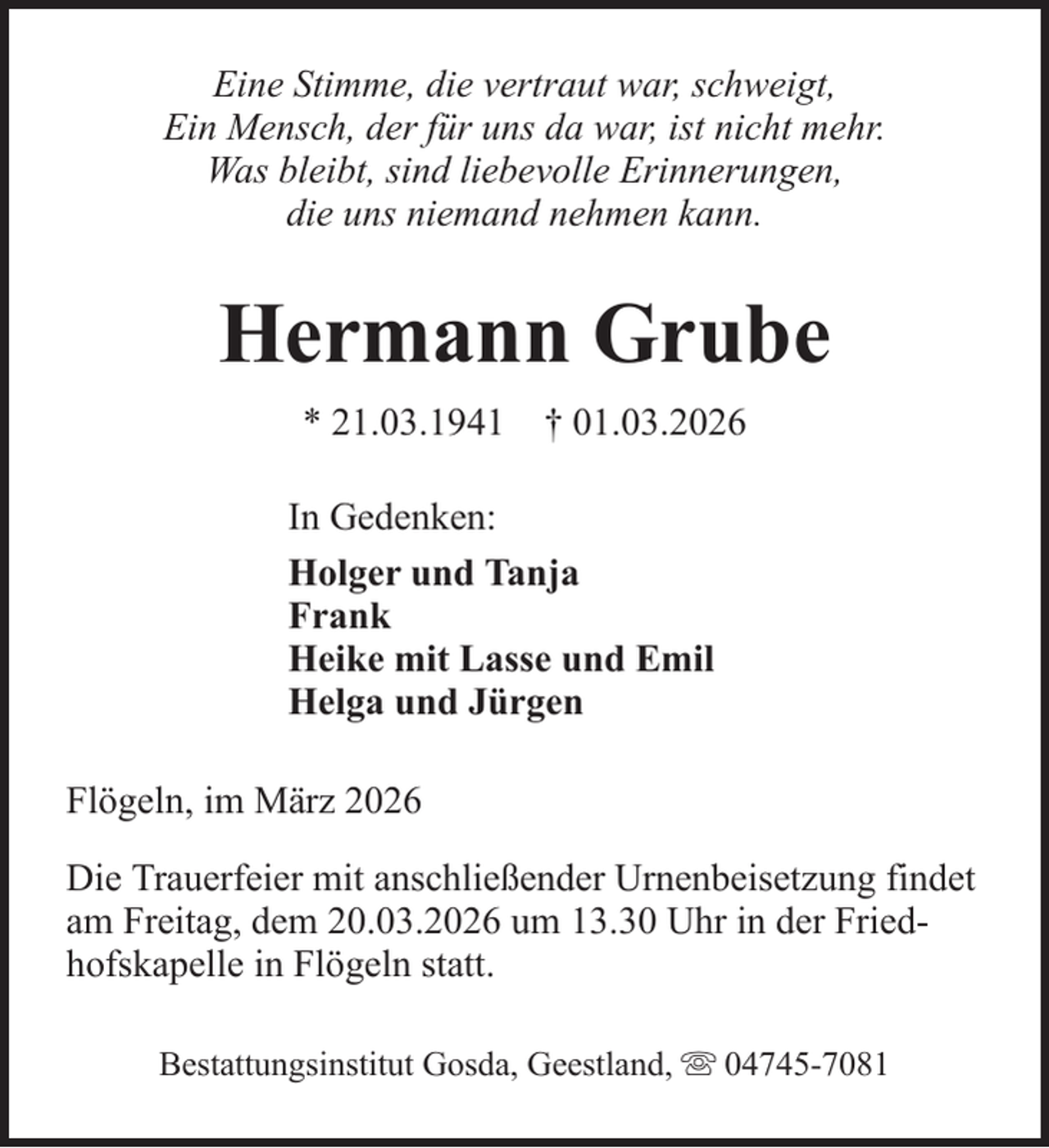 <p>Eine Stimme, die vertraut war, schweigt,<br />Ein Mensch, der für uns da war, ist nicht mehr.<br />Was bleibt, sind liebevolle Erinnerungen,<br />die uns niemand nehmen kann.</p><p>Hermann Grube<br />* 21.03.1941 † 01.03.2026<br />In Gedenken:<br />Holger und Tanja<br />Frank<br />Heike mit Lasse und Emil<br />Helga und Jürgen<br />Flögeln, im März 2026<br />Die Trauerfeier mit anschließender Urnenbeisetzung findet<br />am Freitag, dem 20.03.2026 um 13.30 Uhr in der Friedhofskapelle in Flögeln statt.<br />Bestattungsinstitut Gosda, Geestland,</p><p>04745-7081</p>