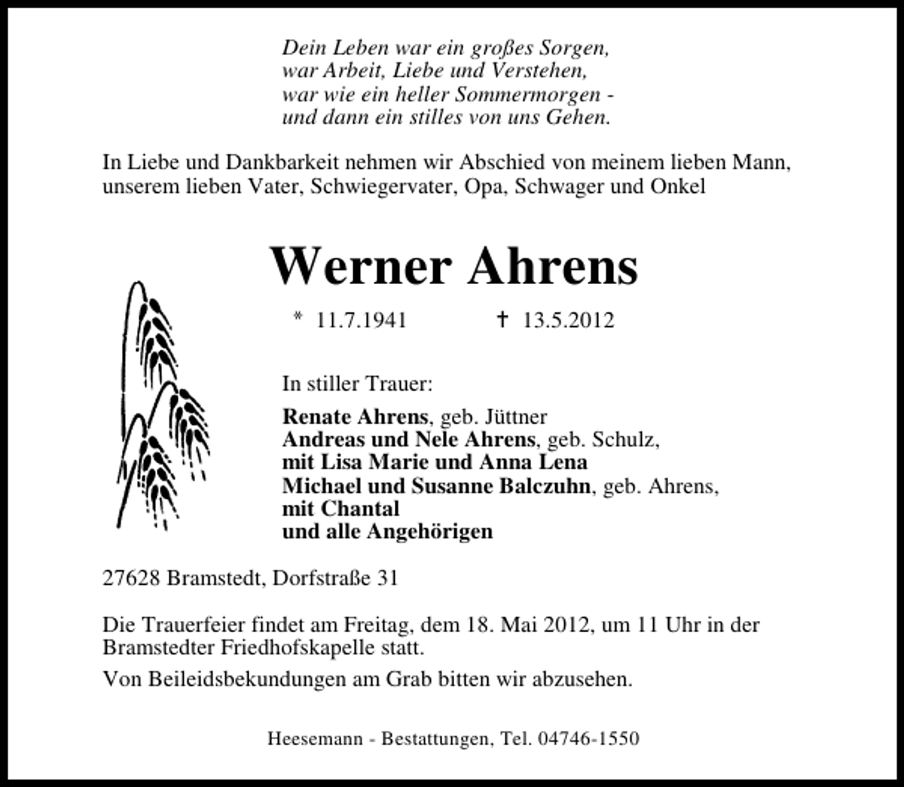 <p>Dein Leben war ein großes Sorgen,<br />war Arbeit, Liebe und Verstehen,<br />war wie ein heller Sommermorgen und dann ein stilles von uns Gehen.<br />In Liebe und Dankbarkeit nehmen wir Abschied von meinem lieben Mann,<br />unserem lieben Vater, Schwiegervater, Opa, Schwager und Onkel</p><p>Werner Ahrens<br />11.7.1943.5.2012</p><p>In stiller Trauer:<br />Renate Ahrens, geb. Jüttner<br />Andreas und Nele Ahrens, geb. Schulz,<br />mit Lisa Marie und Anna Lena<br />Michael und Susanne Balczuhn, geb. Ahrens,<br />mit Chantal<br />und alle Angehörigen<br />27628 Bramstedt, Dorfstraße 31<br />Die Trauerfeier findet am Freitag, dem 18. Mai 2012, um 11 Uhr in der<br />Bramstedter Friedhofskapelle statt.<br />Von Beileidsbekundungen am Grab bitten wir abzusehen.<br />Heesemann - Bestattungen, Tel. 04746-1550</p>