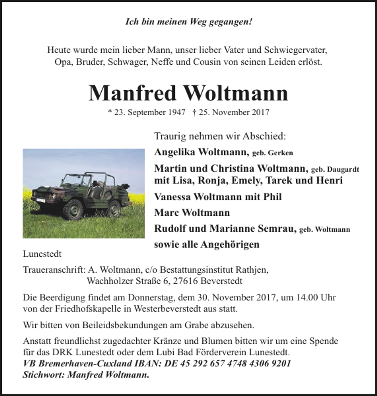 <p>Ich bin meinen Weg gegangen!<br />Heute wurde mein lieber Mann, unser lieber Vater und Schwiegervater,<br />Opa, Bruder, Schwager, Neffe und Cousin von seinen Leiden erlöst.</p><p>Manfred Woltmann<br />* 23. September 1947 † 25. November 2017</p><p>Traurig nehmen wir Abschied:<br />Angelika Woltmann, geb. Gerken<br />Martin und Christina Woltmann, geb. Daugardt<br />mit Lisa, Ronja, Emely, Tarek und Henri<br />Vanessa Woltmann mit Phil<br />Marc Woltmann<br />Rudolf und Marianne Semrau, geb. Woltmann<br />Lunestedt</p><p>sowie alle Angehörigen</p><p>Traueranschrift: A. Woltmann, c/o Bestattungsinstitut Rathjen,<br />Wachholzer Straße 6, 27616 Beverstedt<br />Die Beerdigung findet am Donnerstag, dem 30. November 2017, um 14.00 Uhr<br />von der Friedhofskapelle in Westerbeverstedt aus statt.<br />Wir bitten von Beileidsbekundungen am Grabe abzusehen.<br />Anstatt freundlichst zugedachter Kränze und Blumen bitten wir um eine Spende<br />für das DRK Lunestedt oder dem Lubi Bad Förderverein Lunestedt.<br />VB Bremerhaven-Cuxland IBAN: DE 45 292 657 4748 4306 9201<br />Stichwort: Manfred Woltmann.</p>