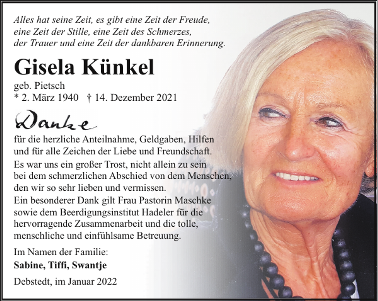 <p>Alles hat seine Zeit, es gibt eine Zeit der Freude,<br />eine Zeit der Stille, eine Zeit des Schmerzes,<br />der Trauer und eine Zeit der dankbaren Erinnerung.</p><p>Gisela Künkel</p><p>geb. Pietsch<br />* 2. März 1940 † 14. Dezember 2021</p><p>für die herzliche Anteilnahme, Geldgaben, Hilfen<br />und für alle Zeichen der Liebe und Freundschaft.<br />Es war uns ein großer Trost, nicht allein zu sein<br />bei dem schmerzlichen Abschied von dem Menschen,<br />den wir so sehr lieben und vermissen.<br />Ein besonderer Dank gilt Frau Pastorin Maschke<br />sowie dem Beerdigungsinstitut Hadeler für die<br />hervorragende Zusammenarbeit und die tolle,<br />menschliche und einfühlsame Betreuung.<br />Im Namen der Familie:<br />Sabine, Tiffi, Swantje<br />Debstedt, im Januar 2022</p>