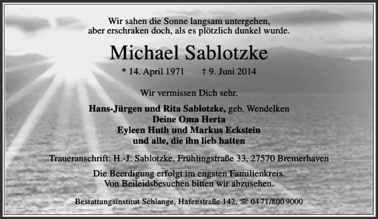 <p>Wir sahen die Sonne langsam untergehen,<br />aber erschraken doch, als es plötzlich dunkel wurde.</p><p>Michael Sablotzke<br />* 14. April 1971</p><p>† 9. Juni 2014</p><p>Wir vermissen Dich sehr.<br />Hans-Jürgen und Rita Sablotzke, geb. Wendelken<br />Deine Oma Herta<br />Eyleen Huth und Markus Eckstein<br />und alle, die ihn lieb hatten<br />Traueranschrift: H.-J. Sablotzke, Frühlingstraße 33, 27570 Bremerhaven<br />Die Beerdigung erfolgt im engsten Familienkreis.<br />Von Beileidsbesuchen bitten wir abzusehen.<br />Bestattungsinstitut Schlange, Hafenstraße 142,  04 71/800 9000</p>