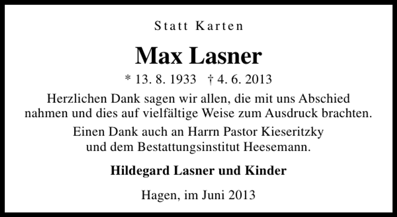 <p>Statt Karten</p><p>Max Lasner</p><p>* 13. 8. 1933 † 4. 6. 2013<br />Herzlichen Dank sagen wir allen, die mit uns Abschied<br />nahmen und dies auf vielfältige Weise zum Ausdruck brachten.<br />Einen Dank auch an Harrn Pastor Kieseritzky<br />und dem Bestattungsinstitut Heesemann.<br />Hildegard Lasner und Kinder<br />Hagen, im Juni 2013</p>