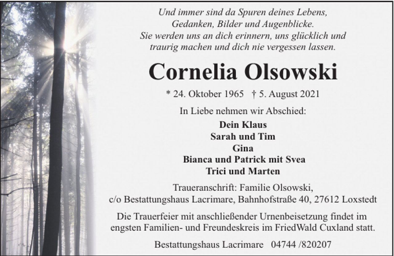 <p>Und immer sind da Spuren deines Lebens,<br />Gedanken, Bilder und Augenblicke.<br />Sie werden uns an dich erinnern, uns glücklich und<br />traurig machen und dich nie vergessen lassen.</p><p>Cornelia Olsowski<br />* 24. Oktober 1965 † 5. August 2021<br />In Liebe nehmen wir Abschied:<br />Dein Klaus<br />Sarah und Tim<br />Gina<br />Bianca und Patrick mit Svea<br />Trici und Marten<br />Traueranschrift: Familie Olsowski,<br />c/o Bestattungshaus Lacrimare, Bahnhofstraße 40, 27612 Loxstedt<br />Die Trauerfeier mit anschließender Urnenbeisetzung findet im<br />engsten Familien- und Freundeskreis im FriedWald Cuxland statt.<br />Bestattungshaus Lacrimare 04744 /820207</p>