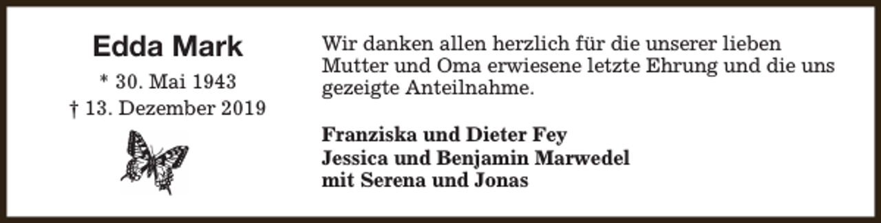 <p>Edda Mark<br />* 30. Mai 1943<br />† 13. Dezember 2019</p><p>Wir danken allen herzlich für die unserer lieben<br />Mutter und Oma erwiesene letzte Ehrung und die uns<br />gezeigte Anteilnahme.<br />Franziska und Dieter Fey<br />Jessica und Benjamin Marwedel<br />mit Serena und Jonas</p>