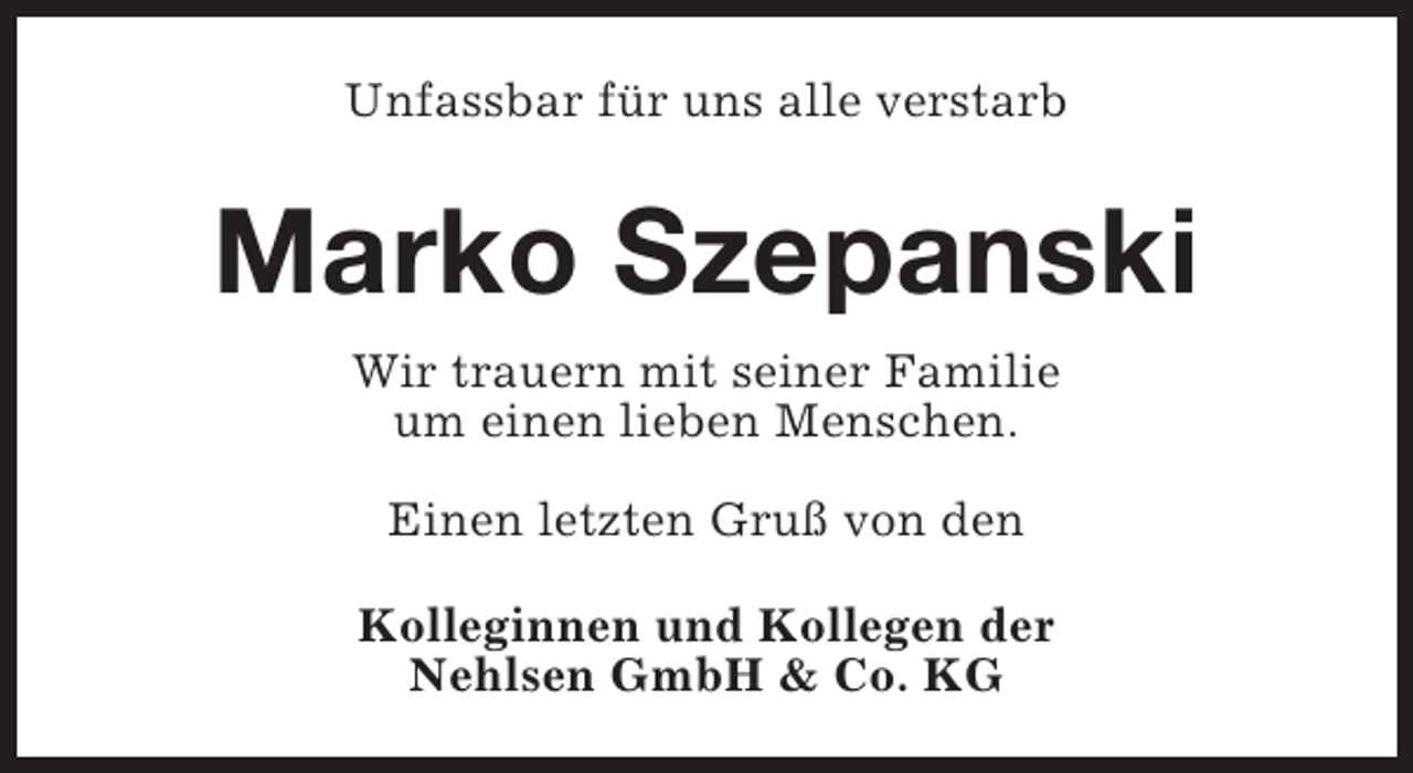 <p>Unfassbar für uns alle verstarb</p><p>Marko Szepanski<br />Wir trauern mit seiner Familie<br />um einen lieben Menschen.<br />Einen letzten Gruß von den<br />Kolleginnen und Kollegen der<br />Nehlsen GmbH &amp; Co. KG</p>