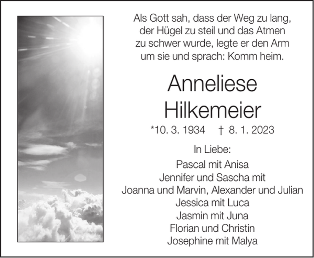 <p>Als Gott sah, dass der Weg zu lang,<br />der Hügel zu steil und das Atmen<br />zu schwer wurde, legte er den Arm<br />um sie und sprach: Komm heim.</p><p>Anneliese<br />Hilkemeier</p><p>*10. 3. 1934</p><p>† 8. 1. 2023</p><p>In Liebe:<br />Pascal mit Anisa<br />Jennifer und Sascha mit<br />Joanna und Marvin, Alexander und Julian<br />Jessica mit Luca<br />Jasmin mit Juna<br />Florian und Christin<br />Josephine mit Malya</p>