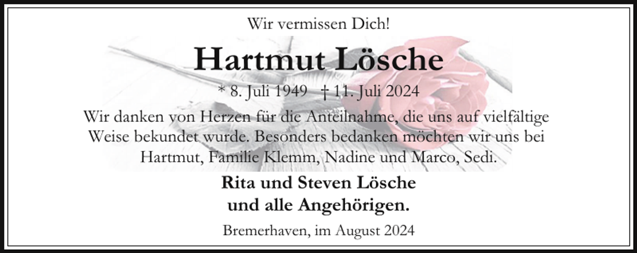 <p>Wir vermissen Dich!</p><p>Hartmut Lösche</p><p>* 8. Juli 1949 † 11. Juli 2024<br />Wir danken von Herzen für die Anteilnahme, die uns auf vielfältige<br />Weise bekundet wurde. Besonders bedanken möchten wir uns bei<br />Hartmut, Familie Klemm, Nadine und Marco, Sedi.</p><p>Rita und Steven Lösche<br />und alle Angehörigen.<br />Bremerhaven, im August 2024</p>