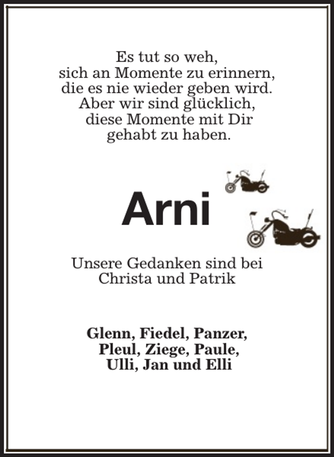 <p>Es tut so weh,<br />sich an Momente zu erinnern,<br />die es nie wieder geben wird.<br />Aber wir sind glücklich,<br />diese Momente mit Dir<br />gehabt zu haben.</p><p>Arni<br />Unsere Gedanken sind bei<br />Christa und Patrik<br />Glenn, Fiedel, Panzer,<br />Pleul, Ziege, Paule,<br />Ulli, Jan und Elli</p>