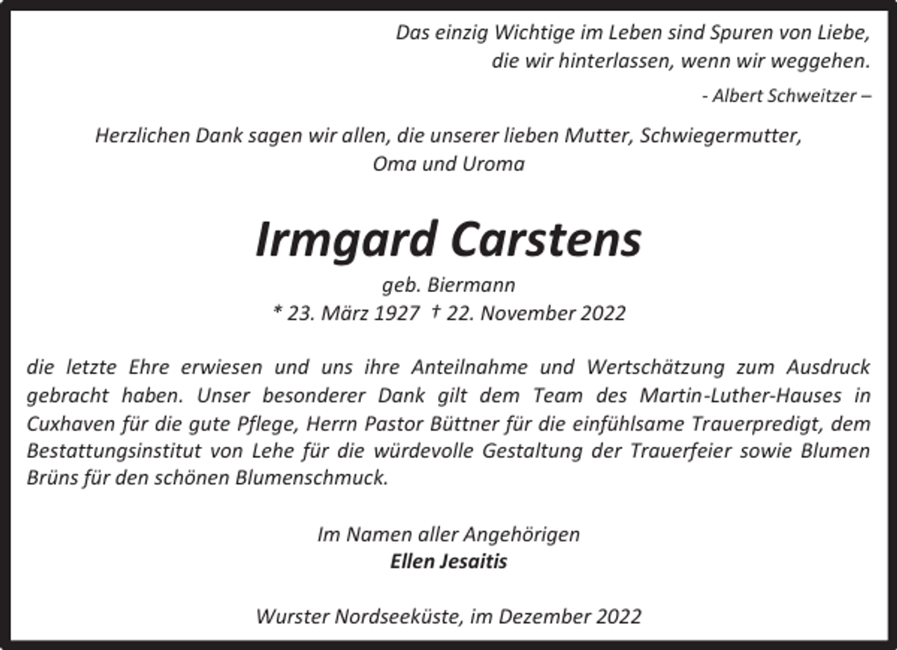 <p>Das einzig Wichtige im Leben sind Spuren von Liebe,<br />die wir hinterlassen, wenn wir weggehen.<br />- Albert Schweitzer –</p><p>Herzlichen Dank sagen wir allen, die unserer lieben Mutter, Schwiegermutter,<br />Oma und Uroma</p><p>Irmgard Carstens<br />geb. Biermann<br />* 23. März 1927 † 22. November 2022</p><p>die letzte Ehre erwiesen und uns ihre Anteilnahme und Wertschätzung zum Ausdruck<br />gebracht haben. Unser besonderer Dank gilt dem Team des Martin-Luther-Hauses in<br />Cuxhaven für die gute Pflege, Herrn Pastor Büttner für die einfühlsame Trauerpredigt, dem<br />Bestattungsinstitut von Lehe für die würdevolle Gestaltung der Trauerfeier sowie Blumen<br />Brüns für den schönen Blumenschmuck.<br />Im Namen aller Angehörigen<br />Ellen Jesaitis<br />Wurster Nordseeküste, im Dezember 2022</p>