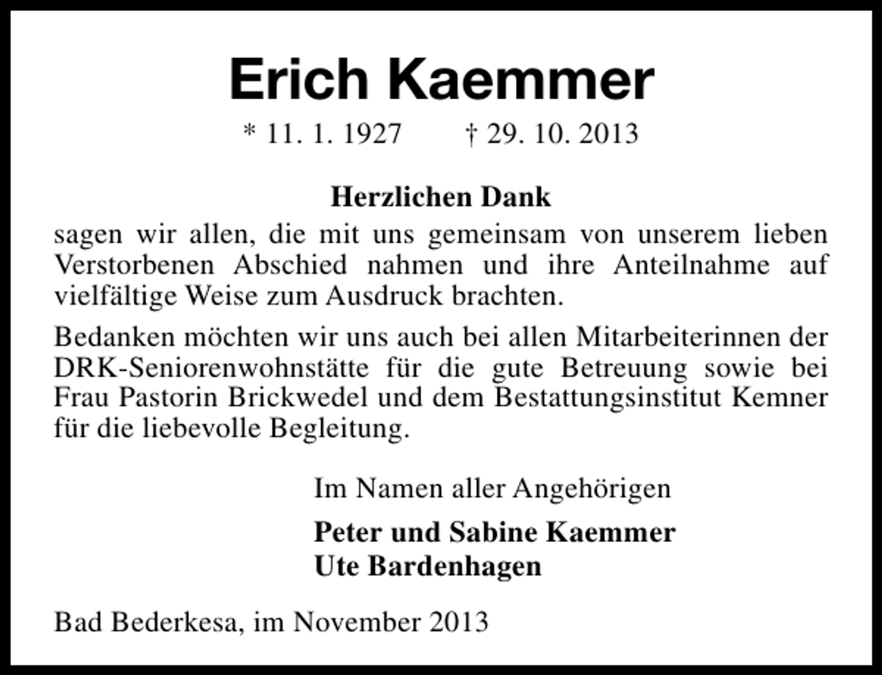 <p>Erich Kaemmer<br />* 11. 1. 1927</p><p>† 29. 10. 2013</p><p>Herzlichen Dank<br />sagen wir allen, die mit uns gemeinsam von unserem lieben<br />Verstorbenen Abschied nahmen und ihre Anteilnahme auf<br />vielfältige Weise zum Ausdruck brachten.<br />Bedanken möchten wir uns auch bei allen Mitarbeiterinnen der<br />DRK-Seniorenwohnstätte für die gute Betreuung sowie bei<br />Frau Pastorin Brickwedel und dem Bestattungsinstitut Kemner<br />für die liebevolle Begleitung.<br />Im Namen aller Angehörigen<br />Peter und Sabine Kaemmer<br />Ute Bardenhagen<br />Bad Bederkesa, im November 2013</p>